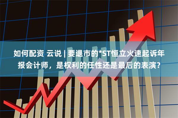 如何配资 云说 | 要退市的*ST恒立火速起诉年报会计师，是权利的任性还是最后的表演？