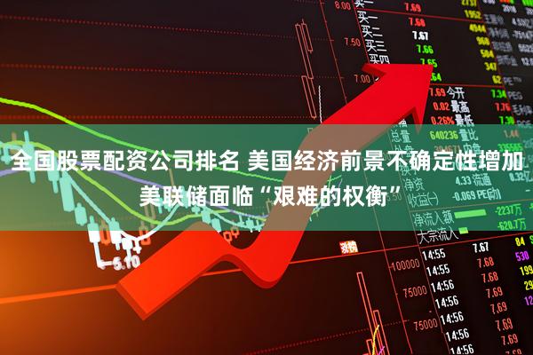 全国股票配资公司排名 美国经济前景不确定性增加 美联储面临“艰难的权衡”