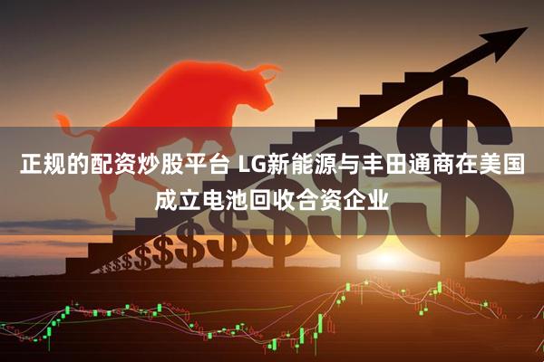 正规的配资炒股平台 LG新能源与丰田通商在美国成立电池回收合资企业