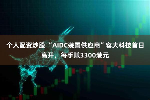 个人配资炒股 “AIDC装置供应商”容大科技首日高开，每手赚3300港元
