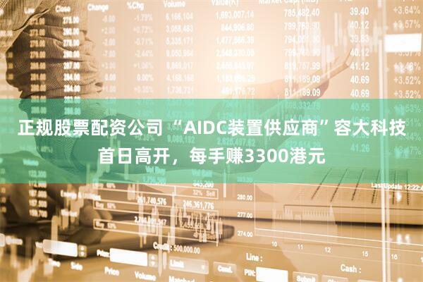 正规股票配资公司 “AIDC装置供应商”容大科技首日高开，每手赚3300港元