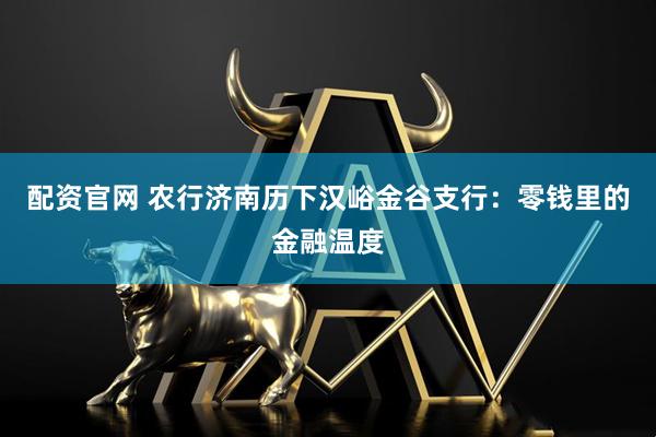 配资官网 农行济南历下汉峪金谷支行：零钱里的金融温度