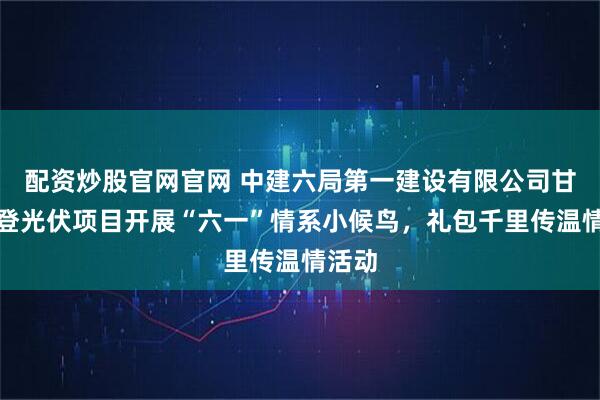 配资炒股官网官网 中建六局第一建设有限公司甘肃永登光伏项目开展“六一”情系小候鸟，礼包千里传温情活动