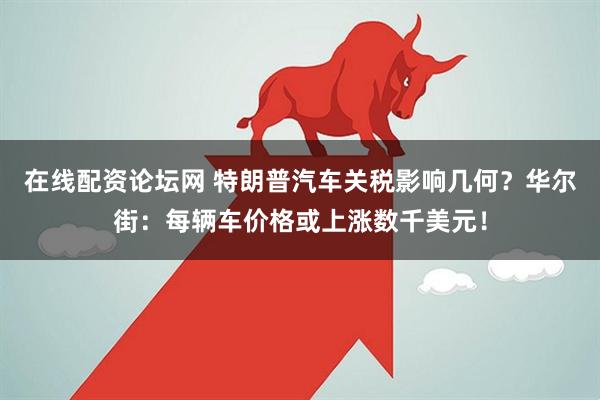 在线配资论坛网 特朗普汽车关税影响几何？华尔街：每辆车价格或上涨数千美元！