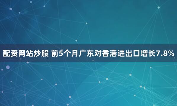 配资网站炒股 前5个月广东对香港进出口增长7.8%