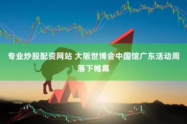 专业炒股配资网站 大阪世博会中国馆广东活动周落下帷幕