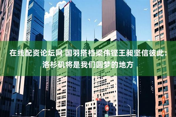 在线配资论坛网 国羽搭档梁伟铿王昶坚信彼此：洛杉矶将是我们圆梦的地方