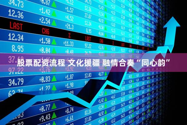 股票配资流程 文化援疆 融情合奏“同心韵”