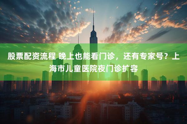 股票配资流程 晚上也能看门诊，还有专家号？上海市儿童医院夜门诊扩容