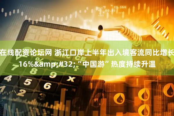 在线配资论坛网 浙江口岸上半年出入境客流同比增长16%&#32;“中国游”热度持续升温