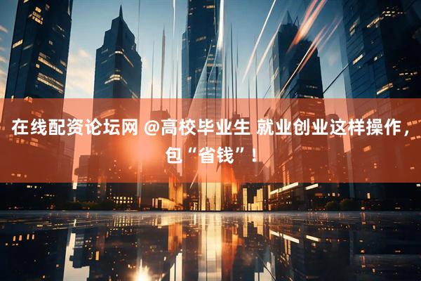 在线配资论坛网 @高校毕业生 就业创业这样操作，包“省钱”！