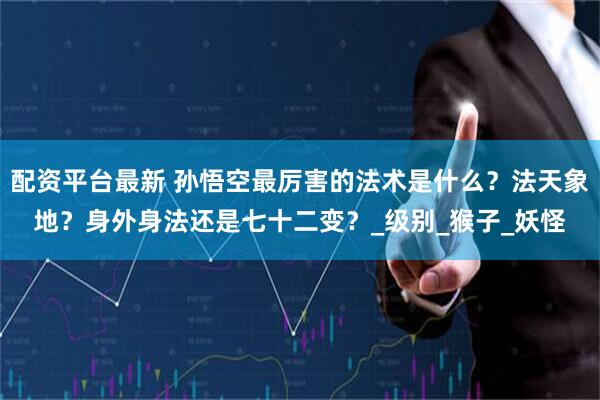 配资平台最新 孙悟空最厉害的法术是什么？法天象地？身外身法还是七十二变？_级别_猴子_妖怪