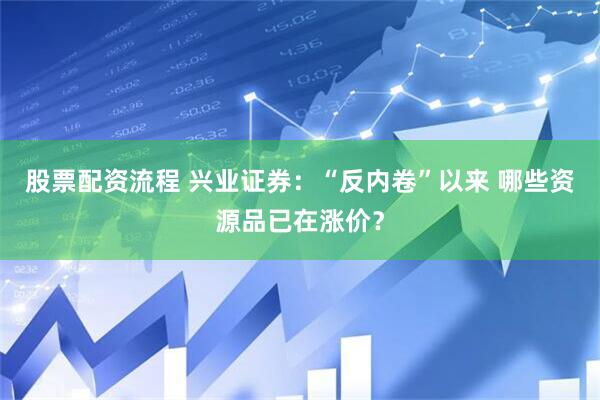 股票配资流程 兴业证券：“反内卷”以来 哪些资源品已在涨价？
