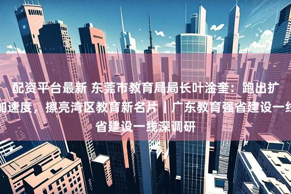 配资平台最新 东莞市教育局局长叶淦奎：跑出扩优提质加速度，擦亮湾区教育新名片｜广东教育强省建设一线深调研