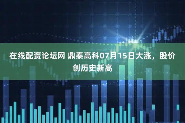 在线配资论坛网 鼎泰高科07月15日大涨，股价创历史新高
