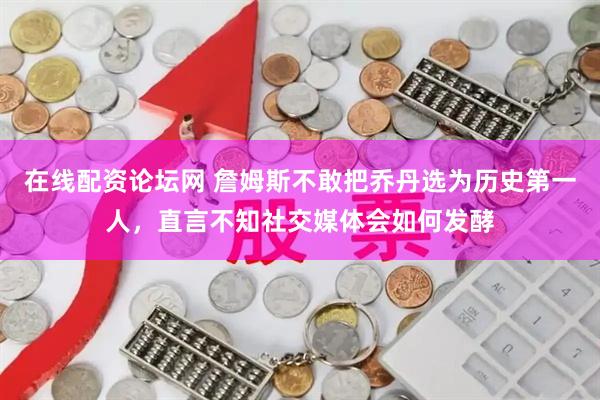 在线配资论坛网 詹姆斯不敢把乔丹选为历史第一人，直言不知社交媒体会如何发酵