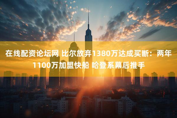 在线配资论坛网 比尔放弃1380万达成买断：两年1100万加盟快船 哈登系幕后推手