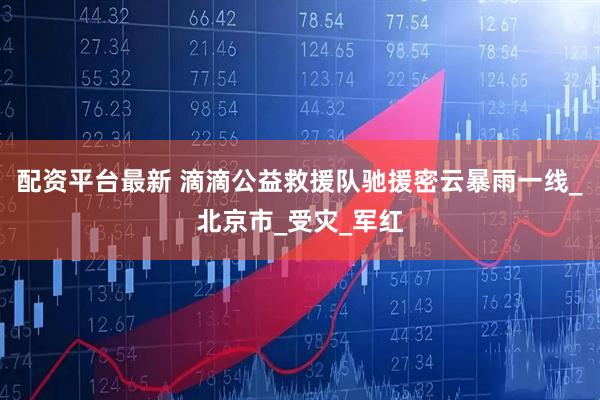 配资平台最新 滴滴公益救援队驰援密云暴雨一线_北京市_受灾_军红