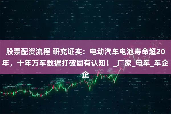 股票配资流程 研究证实：电动汽车电池寿命超20年，十年万车数据打破固有认知！_厂家_电车_车企