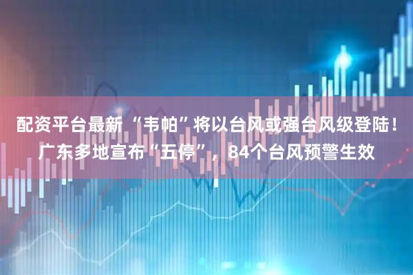 配资平台最新 “韦帕”将以台风或强台风级登陆！广东多地宣布“五停”，84个台风预警生效
