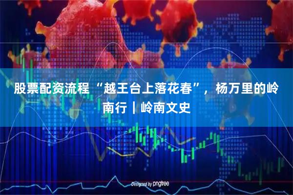 股票配资流程 “越王台上落花春”，杨万里的岭南行｜岭南文史