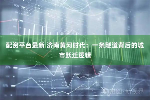 配资平台最新 济南黄河时代：一条隧道背后的城市跃迁逻辑