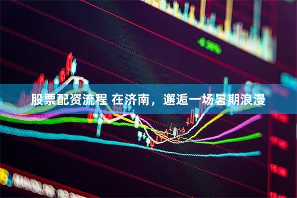 股票配资流程 在济南，邂逅一场暑期浪漫