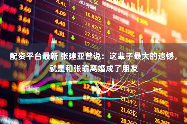配资平台最新 张建亚曾说：这辈子最大的遗憾，就是和张瑜离婚成了朋友
