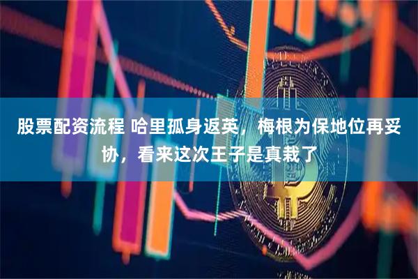 股票配资流程 哈里孤身返英，梅根为保地位再妥协，看来这次王子是真栽了