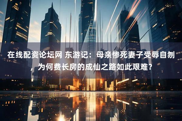 在线配资论坛网 东游记：母亲惨死妻子受辱自刎，为何费长房的成仙之路如此艰难？