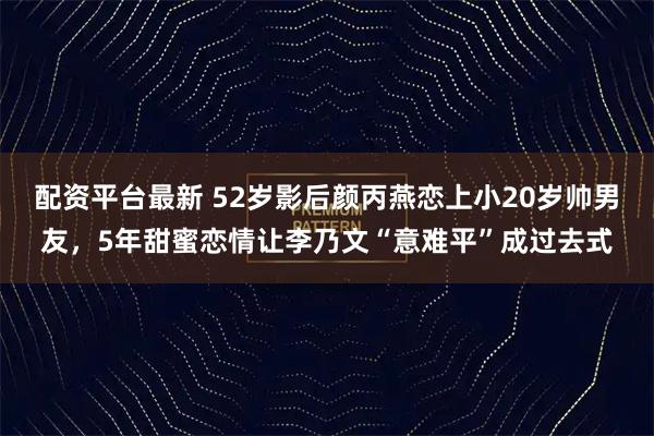 配资平台最新 52岁影后颜丙燕恋上小20岁帅男友，5年甜蜜恋情让李乃文“意难平”成过去式