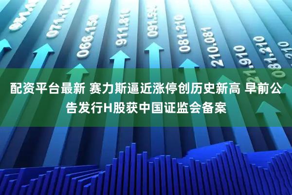 配资平台最新 赛力斯逼近涨停创历史新高 早前公告发行H股获中国证监会备案