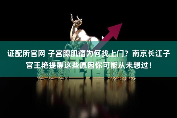 证配所官网 子宫腺肌瘤为何找上门？南京长江子宫王艳提醒这些原因你可能从未想过！