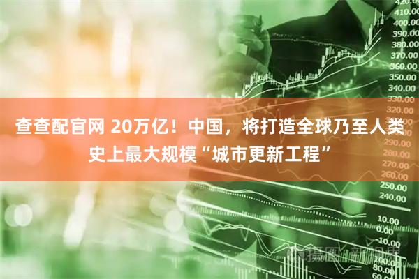 查查配官网 20万亿！中国，将打造全球乃至人类史上最大规模“城市更新工程”