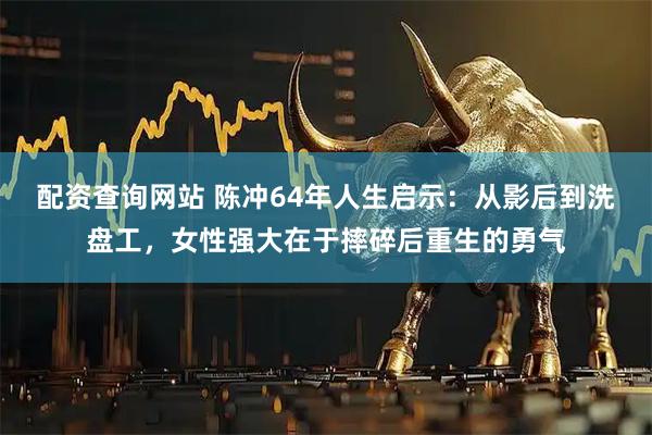配资查询网站 陈冲64年人生启示：从影后到洗盘工，女性强大在于摔碎后重生的勇气